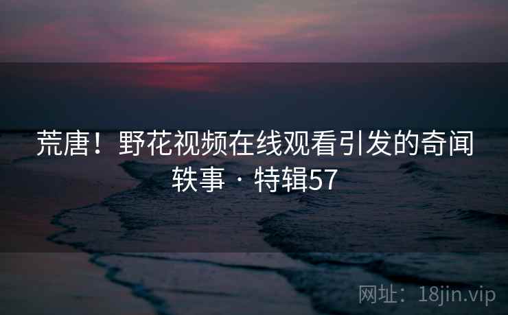 荒唐！野花视频在线观看引发的奇闻轶事 · 特辑57
