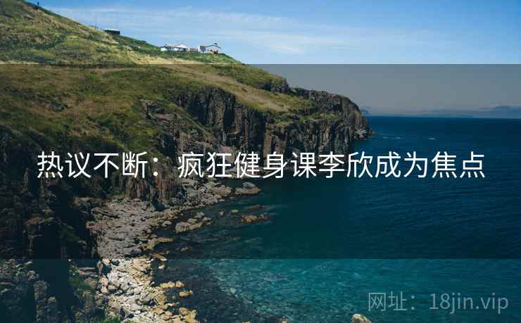 热议不断：疯狂健身课李欣成为焦点