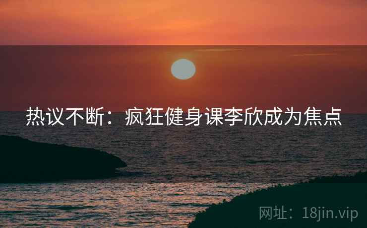 热议不断：疯狂健身课李欣成为焦点