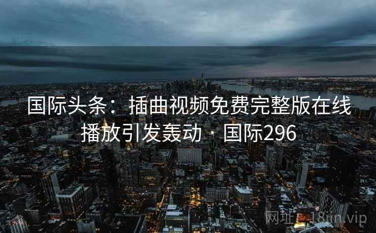 国际头条：插曲视频免费完整版在线播放引发轰动 · 国际296