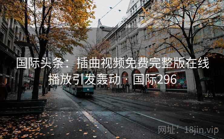 国际头条：插曲视频免费完整版在线播放引发轰动 · 国际296