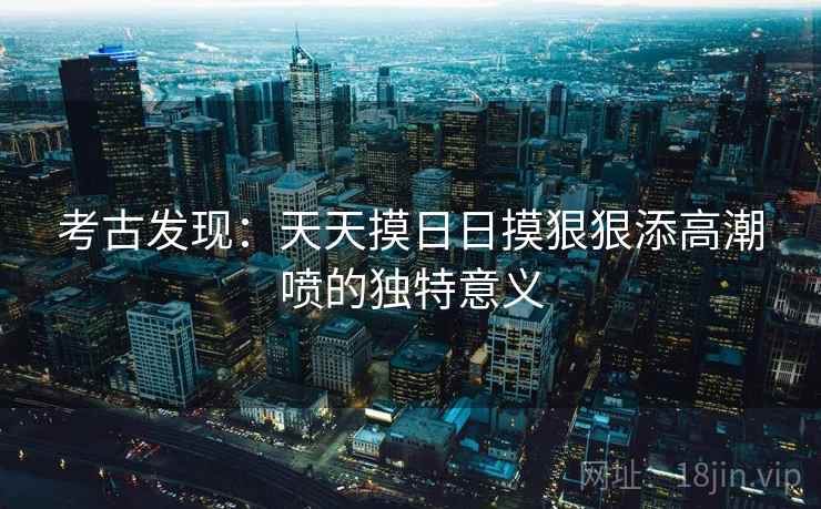 考古发现：天天摸日日摸狠狠添高潮喷的独特意义