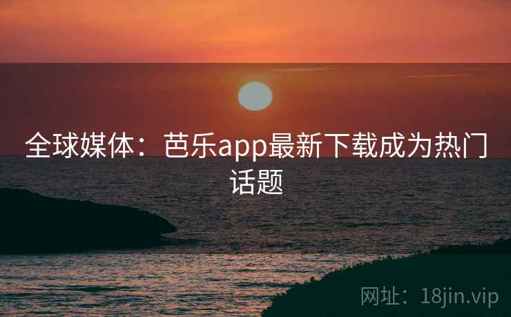 全球媒体：芭乐app最新下载成为热门话题