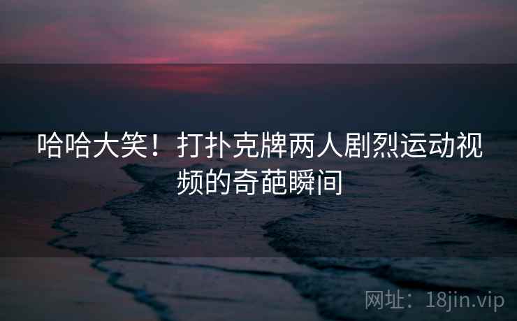 哈哈大笑！打扑克牌两人剧烈运动视频的奇葩瞬间