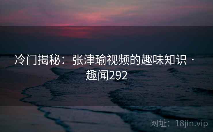 冷门揭秘：张津瑜视频的趣味知识 · 趣闻292