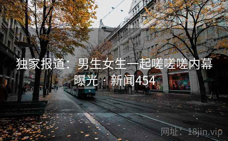 独家报道：男生女生一起嗟嗟嗟内幕曝光 · 新闻454