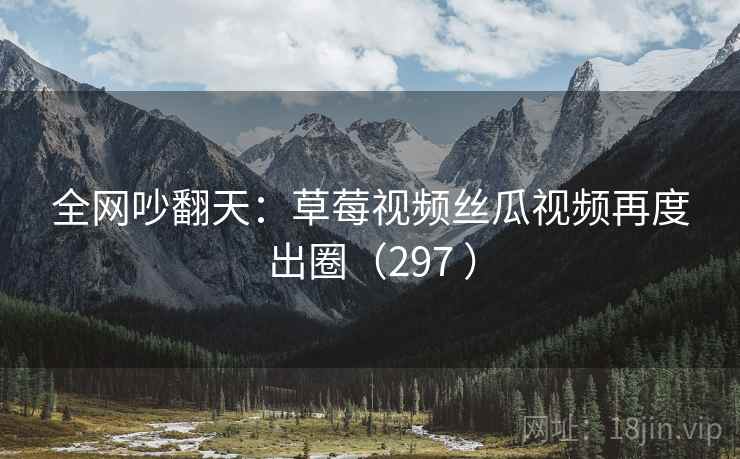 全网吵翻天：草莓视频丝瓜视频再度出圈（297 ）