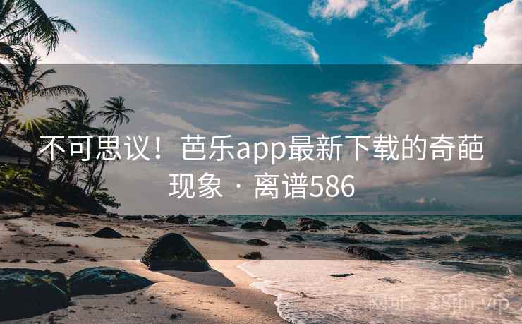 不可思议！芭乐app最新下载的奇葩现象 · 离谱586