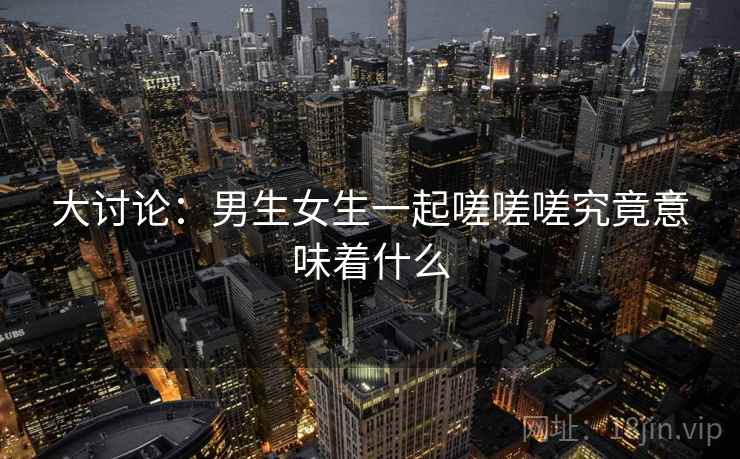 大讨论：男生女生一起嗟嗟嗟究竟意味着什么