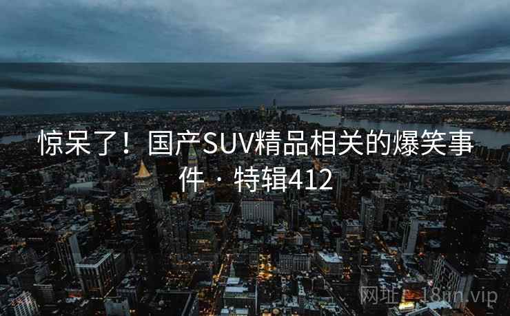 惊呆了！国产SUV精品相关的爆笑事件 · 特辑412