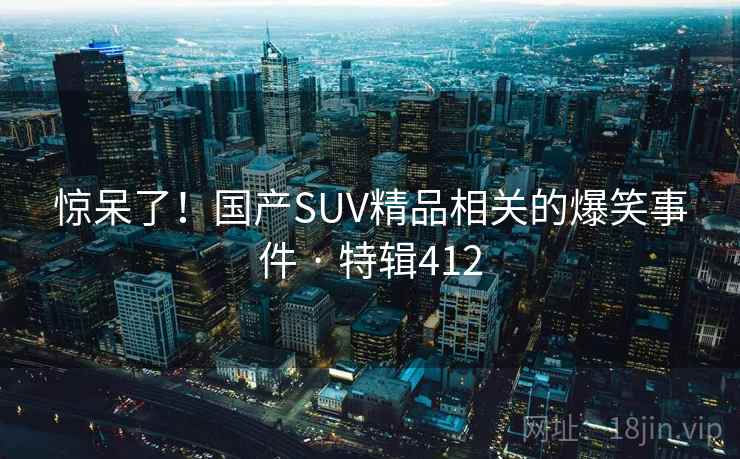 惊呆了！国产SUV精品相关的爆笑事件 · 特辑412