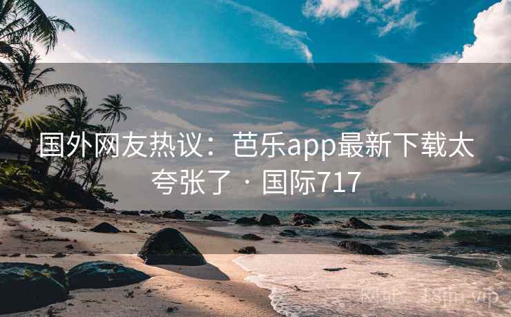 国外网友热议：芭乐app最新下载太夸张了 · 国际717