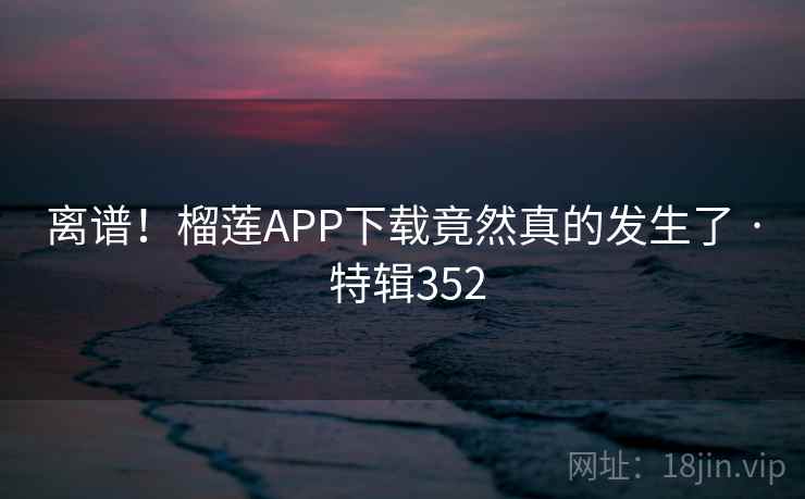 离谱！榴莲APP下载竟然真的发生了 · 特辑352